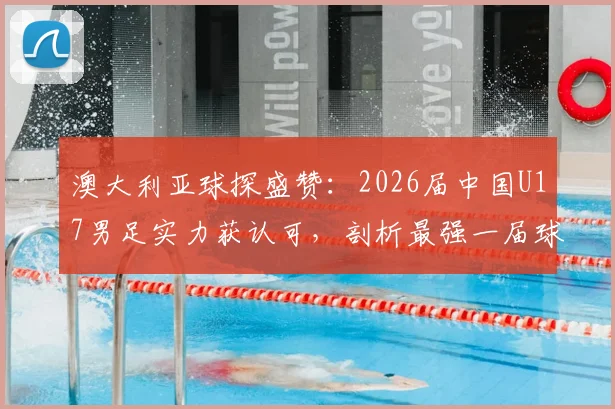 澳大利亚球探盛赞：2026届中国U17男足实力获认可，剖析最强一届球员名单与青训成果
