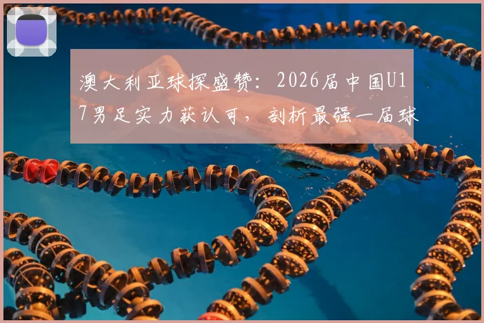 澳大利亚球探盛赞：2026届中国U17男足实力获认可，剖析最强一届球员名单与青训成果