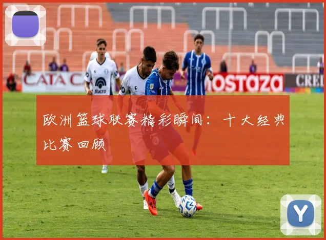 欧洲篮球联赛精彩瞬间：十大经典比赛回顾